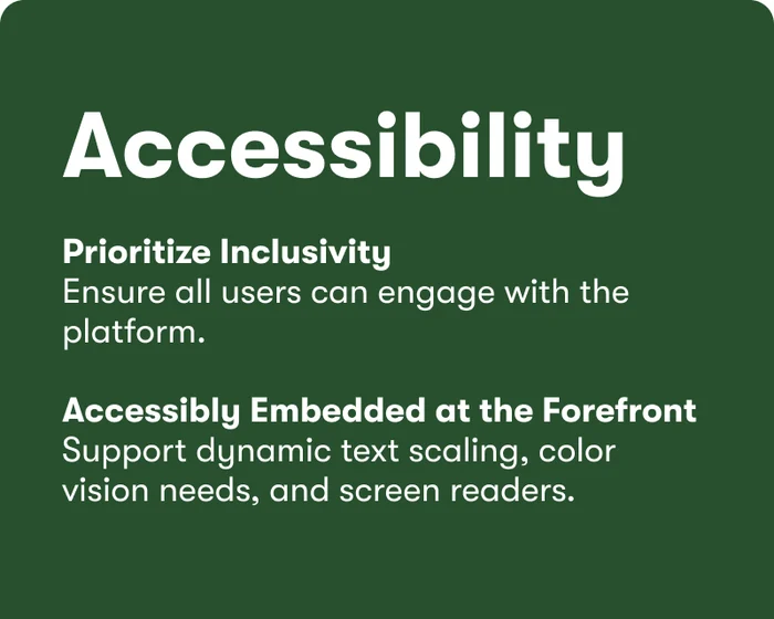 Accessibility: prioritize inclusivity — ensure all users can engage with the platform; accessibly embedded at the forefront — support dynamic text scaling, color vision needs, and screen readers.